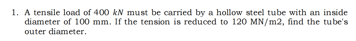 1. A tensile load of 400 kN must be carried by a hollow steel tube with an inside
diameter of 100 mm. If the tension is reduced to 120 MN/m2, find the tube's
outer diameter.