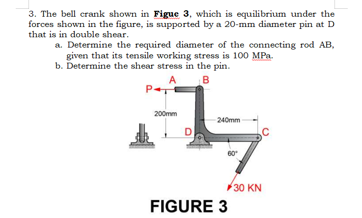 3. The bell crank shown in Figue 3, which is equilibrium under the
forces shown in the figure, is supported by a 20-mm diameter pin at D
that is in double shear.
a. Determine the required diameter of the connecting rod AB,
given that its tensile working stress is 100 MPa.
b. Determine the shear stress in the pin.
A
B
P+
200mm
D
240mm
60°
FIGURE 3
30 KN
C