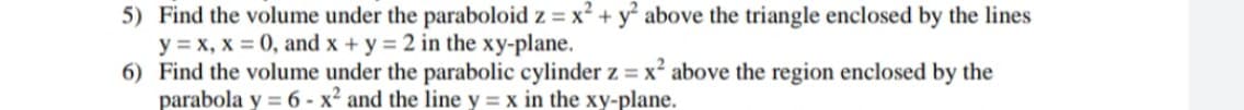 5) Find the volume under the paraboloid z = x? + y above the triangle enclosed by the lines
y = x, x = 0, and x + y = 2 in the xy-plane.
6) Find the volume under the parabolic cylinder z = x² above the region enclosed by the
parabola y = 6 - x² and the line y = x in the xy-plane.
