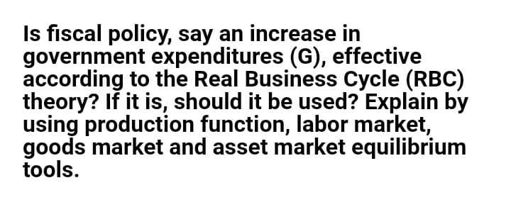 Is fiscal policy, say an increase in
government expenditures (G), effective
according to the Real Business Cycle (RBC)
theory? If it is, should it be used? Explain by
using production function, labor market,
goods market and asset market equilibrium
tools.
