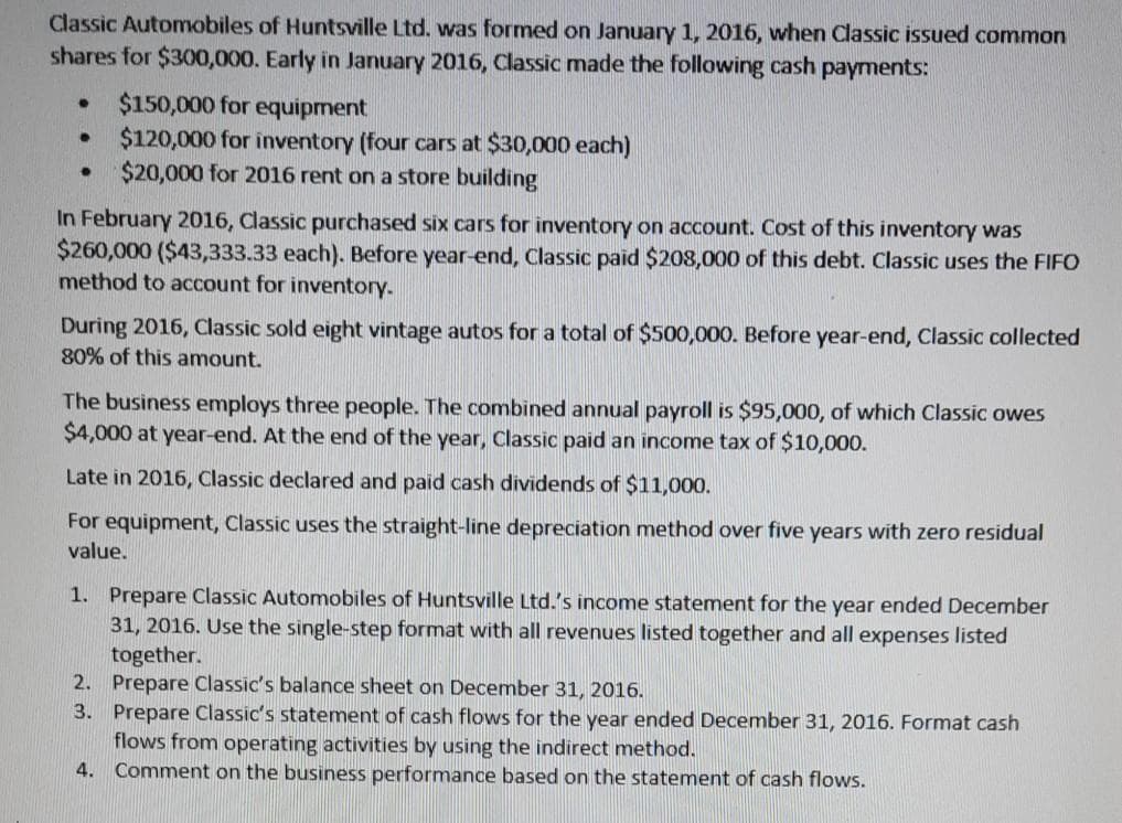 Classic Automobiles of Huntsville Ltd. was formed on January 1, 2016, when Classic issued common
shares for $300,000. Early in January 2016, Classic made the following cash payments:
$150,000 for equipment
$120,000 for inventory (four cars at $30,000 each)
$20,000 for 2016 rent on a store building
In February 2016, Classic purchased six cars for inventory on account. Cost of this inventory was
$260,000 ($43,333.33 each). Before year-end, Classic paid $208,000 of this debt. Classic uses the FIFO
method to account for inventory.
During 2016, Classic sold eight vintage autos for a total of $500,000. Before year-end, Classic collected
80% of this amount.
The business employs three people. The combined annual payroll is $95,000, of which Classic owes
$4,000 at year-end. At the end of the year, Classic paid an income tax of $10,000.
Late in 2016, Classic declared and paid cash dividends of $11,000.
For equipment, Classic uses the straight-line depreciation method over five years with zero residual
value.
1. Prepare Classic Automobiles of Huntsville Ltd.'s income statement for the year ended December
31, 2016. Use the single-step format with all revenues listed together and all expenses listed
together.
2. Prepare Classic's balance sheet on December 31, 2016.
3. Prepare Classic's statement of cash flows for the year ended December 31, 2016. Format cash
flows from operating activities by using the indirect method.
Comment on the business performance based on the statement of cash flows.
4.
