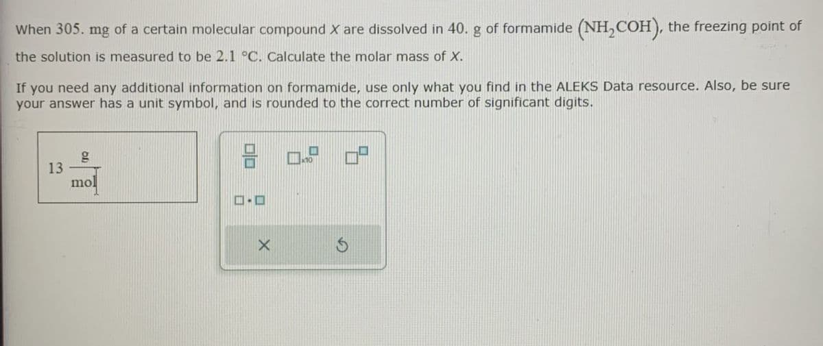 When 305. mg of a certain molecular compound X are dissolved in 40. g of formamide (NH2COH), the freezing point of
the solution is measured to be 2.1 °C. Calculate the molar mass of X.
If you need any additional information on formamide, use only what you find in the ALEKS Data resource. Also, be sure
your answer has a unit symbol, and is rounded to the correct number of significant digits.
13
g
mo
ロ・ロ
X
G