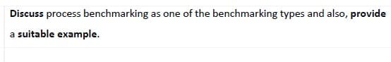 Discuss process benchmarking as one of the benchmarking types and also, provide
a suitable example.
