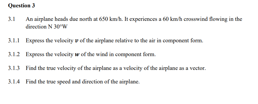 Question 3
3.1 An airplane heads due north at 650 km/h. It experiences a 60 km/h crosswind flowing in the
direction N 30°W
3.1.1 Express the velocity v of the airplane relative to the air in component form.
3.1.2 Express the velocity w of the wind in component form.
3.1.3 Find the true velocity of the airplane as a velocity of the airplane as a vector.
3.1.4 Find the true speed and direction of the airplane.