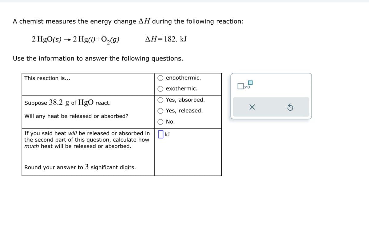 A chemist measures the energy change AH during the following reaction:
2 HgO(s) 2 Hg(1)+O₂(9)
AH=182. kJ
Use the information to answer the following questions.
This reaction is...
Suppose 38.2 g of HgO react.
Will any heat be released or absorbed?
If you said heat will be released or absorbed in
the second part of this question, calculate how
much heat will be released or absorbed.
endothermic.
exothermic.
O Yes, absorbed.
Yes, released.
No.
kJ
Round your answer to 3 significant digits.