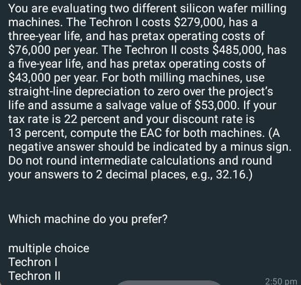 You are evaluating two different silicon wafer milling
machines. The Techron I costs $279,000, has a
three-year life, and has pretax operating costs of
$76,000 per year. The Techron Il costs $485,000, has
a five-year life, and has pretax operating costs of
$43,000 per year. For both milling machines, use
straight-line depreciation to zero over the project's
life and assume a salvage value of $53,000. If your
tax rate is 22 percent and your discount rate is
13 percent, compute the EAC for both machines. (A
negative answer should be indicated by a minus sign.
Do not round intermediate calculations and round
your answers to 2 decimal places, e.g., 32.16.)
Which machine do you prefer?
multiple choice
Techron I
Techron II
2:50 pm