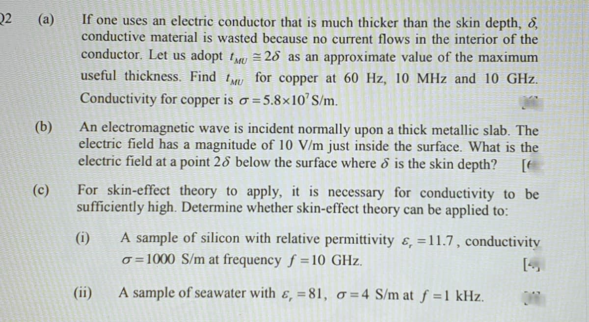 Q2
(a)
If one uses an electric conductor that is much thicker than the skin depth, 8,
conductive material is wasted because no current flows in the interior of the
conductor. Let us adopt t = 28 as an approximate value of the maximum
useful thickness. Find t for copper at 60 Hz, 10 MHz and 10 GHz.
Conductivity for copper is o = 5.8×10'S/m.
%3D
(b)
An electromagnetic wave is incident normally upon a thick metallic slab. The
electric field has a magnitude of 10 V/m just inside the surface. What is the
electric field at a point 28 below the surface where & is the skin depth?
For skin-effect theory to apply, it is necessary for conductivity to be
sufficiently high. Determine whether skin-effect theory can be applied to:
(c)
(i)
A sample of silicon with relative permittivity ɛ, =11.7, conductivity
%3D
o =1000 S/m at frequency f =10 GHz.
(ii)
A sample of seawater with &, =81, o=4 S/m at f =1 kHz.
ONI
