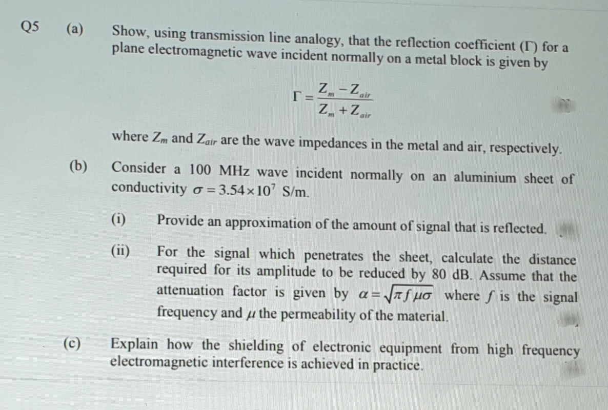 Q5
(a)
Show, using transmission line analogy, that the reflection coefficient (T) for a
plane electromagnetic wave incident normally on a metal block is given by
Z-Z
Z +Zir
air
'air
where Zm and Zair are the wave impedances in the metal and air, respectively.
(b)
Consider a 100 MHz wave incident normally on an aluminium sheet of
conductivity o = 3.54x 10' S/m.
(i)
Provide an approximation of the amount of signal that is reflected.
(ii)
For the signal which penetrates the sheet, calculate the distance
required for its amplitude to be reduced by &80 dB. Assume that the
attenuation factor is given by a=
J7f µo wheref is the signal
frequency and µ the permeability of the material.
Explain how the shielding of electronic equipment from high frequency
electromagnetic interference is achieved in practice.
(c)
