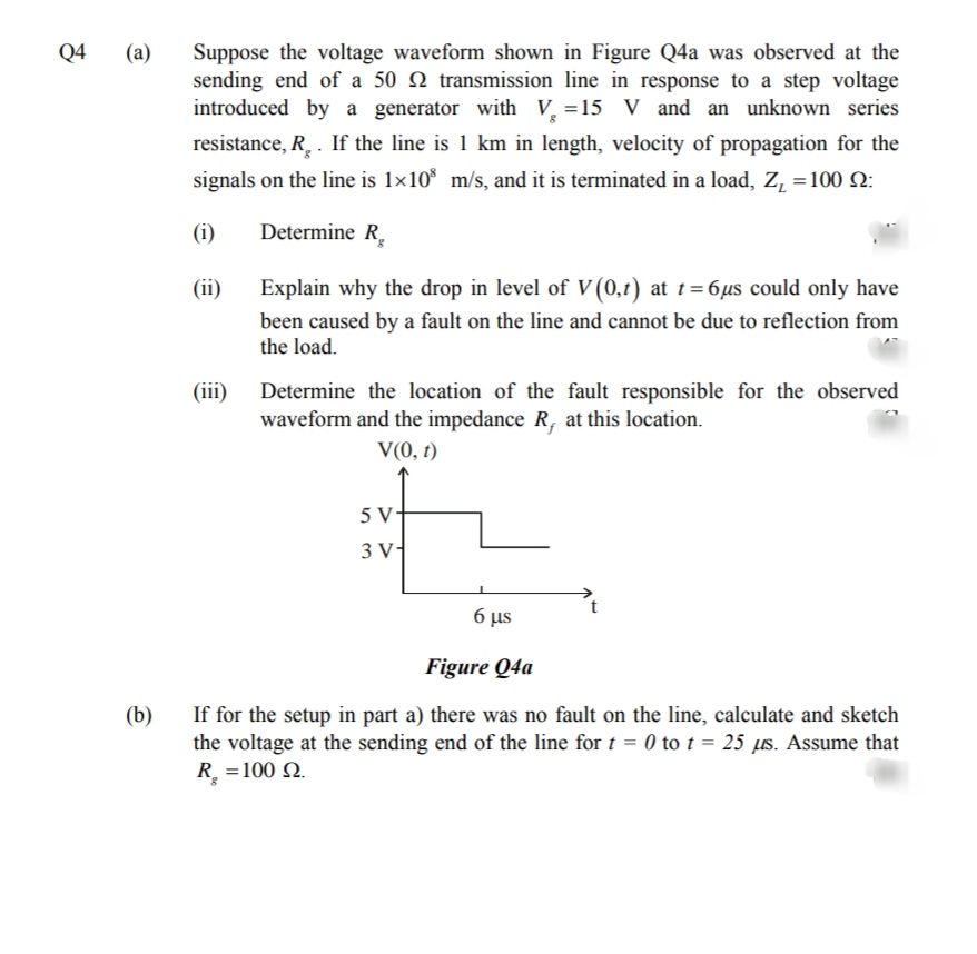 Q4
Suppose the voltage waveform shown in Figure Q4a was observed at the
sending end of a 50 N transmission line in response to a step voltage
introduced by a generator with V, =15 V and an unknown series
(а)
resistance, R. . If the line is 1 km in length, velocity of propagation for the
signals on the line is 1×10* m/s, and it is terminated in a load, Z, =100 N:
(i)
Determine R,
(ii)
Explain why the drop in level of V (0,t) at t=6µs could only have
been caused by a fault on the line and cannot be due to reflection from
the load.
(iii)
Determine the location of the fault responsible for the observed
waveform and the impedance R, at this location.
V(0, t)
5 V-
3 V
6 µs
Figure Q4a
If for the setup in part a) there was no fault on the line, calculate and sketch
the voltage at the sending end of the line for t = 0 to t = 25 µs. Assume that
R. =100 N.
(b)
