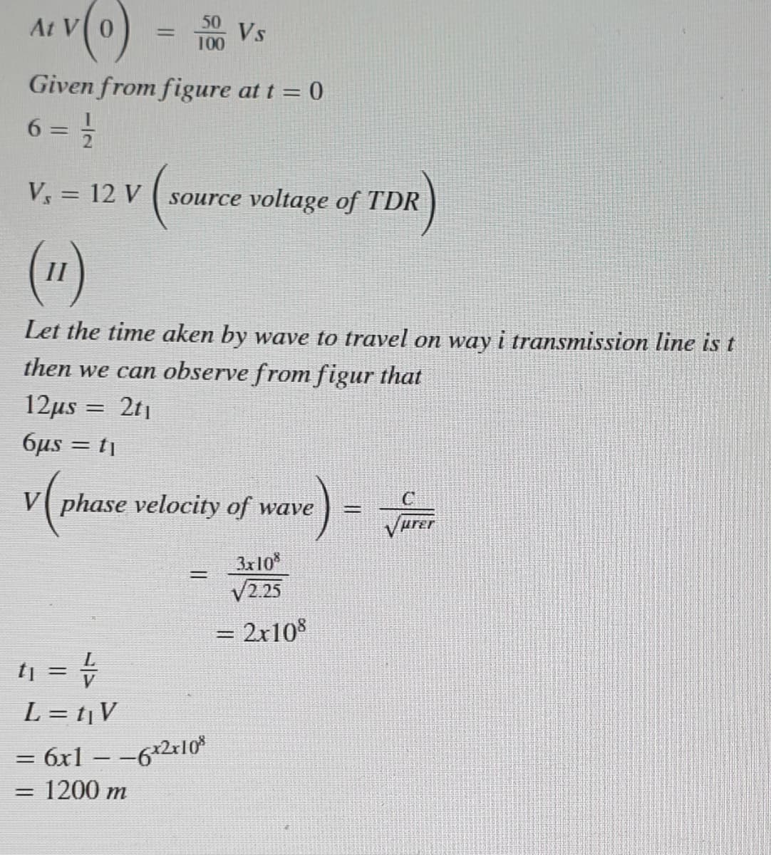 At
Vs
100
%3D
Given from figure at t = 0
6 = =
%3D
V = 12 V
source voltage of TDR
(1)
Let the time aken by wave to travel on way i transmission line is t
then we can observe from figur that
12μs -
2t1
6µs = tj
V phase velocity of wave
3x10
V2.25
%3D
= 2x10%
%3D
tj = =
L = t¡V
= 6x1 – -62r10*
1200 m
%3D
