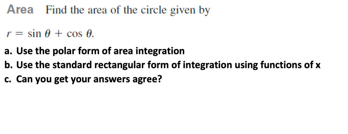 Area Find the area of the circle given by
r = sin 0 + cos 0.
a. Use the polar form of area integration
b. Use the standard rectangular form of integration using functions of x
c. Can you get your answers agree?
