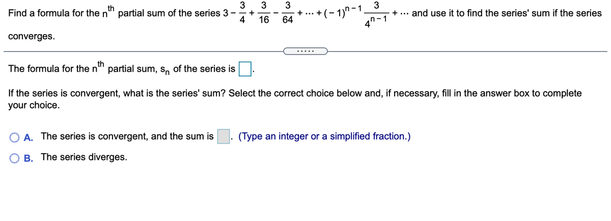 3
3
3
+(- 1)" – 1.
4n-1
th
Find a formula for the n
partial sum of the series 3
4
- +
+ ...
+ ...
and use it to find the series' sum if the series
16
64
converges.
.....
th
The formula for the n"' partial sum, s, of the series is
If the series is convergent, what is the series' sum? Select the correct choice below and, if necessary, fill in the answer box to complete
your choice.
A. The series is convergent, and the sum is
(Type an integer or a simplified fraction.)
B. The series diverges.
