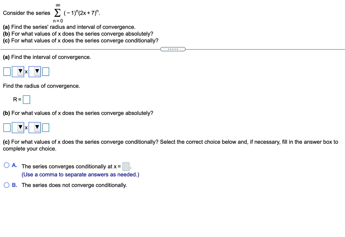 00
Consider the series 2 (- 1)"(2x+ 7)".
n= 0
(a) Find the series' radius and interval of convergence.
(b) For what values of x does the series converge absolutely?
(c) For what values of x does the series converge conditionally?
... ..
(a) Find the interval of convergence.
Find the radius of
convergence.
R=
(b) For what values of x does the series converge absolutely?
(c) For what values of x does the series converge conditionally? Select the correct choice below and, if necessary, fill in the answer box to
complete your choice.
O A. The series converges conditionally at x =
(Use a comma to separate answers as needed.)
B. The series does not converge conditionally.
