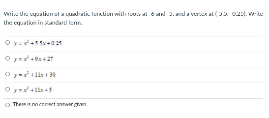 Write the equation of a quadratic function with roots at -6 and -5, and a vertex at (-5.5, -0.25). Write
the equation in standard form.
O y=x +5.5x+0.25
O y =x +9x+27
O y =x +11x+ 30
O y =x +1lx+5
O There is no correct answer given.
