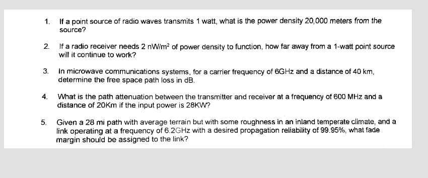 1. If a point source of radio waves transmits 1 watt, what is the power density 20,000 meters from the
source?
2.
If a radio receiver needs 2 nW/m² of power density to function, how far away from a 1-watt point source
will it continue to work?
3.
In microwave communications systems, for a carrier frequency of 6GHz and a distance of 40 km,
determine the free space path loss in dB.
4. What is the path attenuation between the transmitter and receiver at a frequency of 600 MHz and a
distance of 20Km if the input power is 28KW?
5. Given a 28 mi path with average terrain but with some roughness in an inland temperate climate, and a
link operating at a frequency of 6.2GHz with a desired propagation reliability of 99.95%, what fade
margin should be assigned to the link?