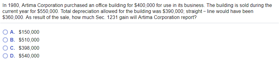 In 1980, Artima Corporation purchased an office building for $400,000 for use in its business. The building is sold during the
current year for $550,000. Total depreciation allowed for the building was $390,000; straight-line would have been
$360,000. As result of the sale, how much Sec. 1231 gain will Artima Corporation report?
O A. $150,000
B. $510,000
C. $398,000
D. $540,000