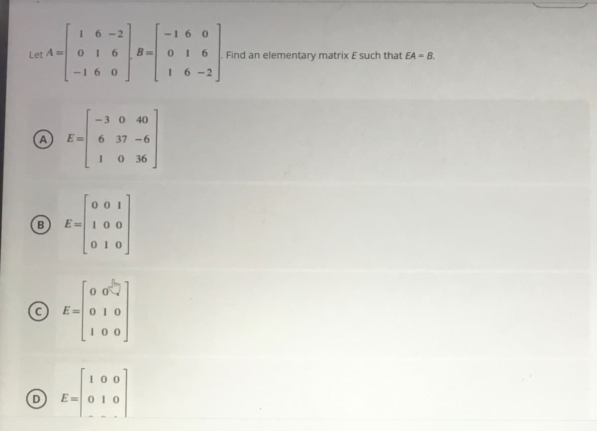 6-2
-16
Let A =
B =
0 1 6
Find an elementary matrix E such that EA = B.
-16
6 -2
-3 0 40
E =
6 37-6
0 36
0 0 1
E=100
[010
(c) E=0 10
100
100
E=010
D)
