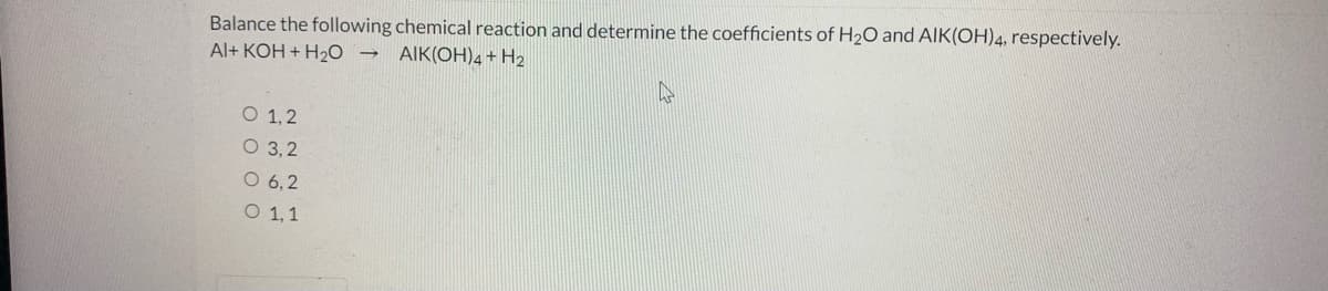 Balance the following chemical reaction and determine the coefficients of H2O and AlK(OH)4, respectively.
Al+ KOH + H20 →
AIK(OH)4 + H2
O 1, 2
O 3,2
O 6,2
O 1,1
