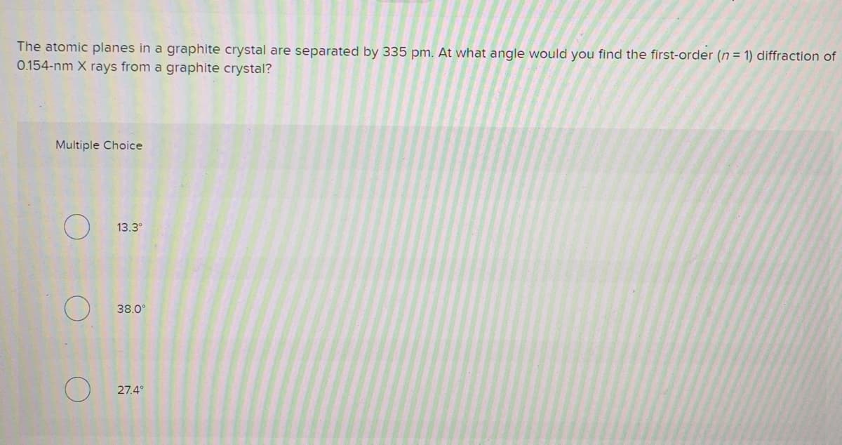 The atomic planes in a graphite crystal are separated by 335 pm. At what angle would you find the first-order (n = 1) diffraction of
0.154-nm X rays from a graphite crystal?
Multiple Choice
13.3°
38.0
27.4°
