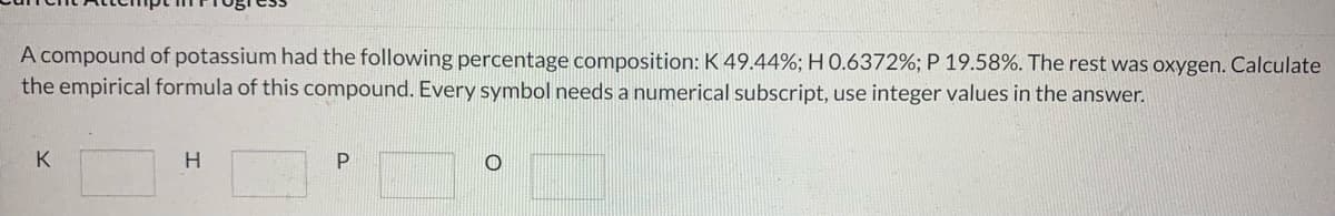 A compound of potassium had the following percentage composition: K 49.44%; H 0.6372%; P 19.58%. The rest was oxygen. Calculate
the empirical formula of this compound. Every symbol needs a numerical subscript, use integer values in the answer.
K
H
P
