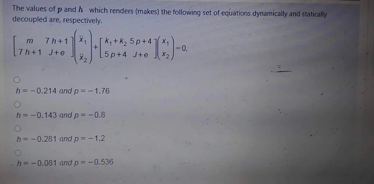 The values of p and h which renders (makes) the following set of equations dynamically and statically
decoupled are, respectively.
k,+k2 5 p+4 x1
= 0,
X2
7 h+1
+
[7h+1 J+e
5 p+4 J+e
h= -0.214 and p = -1.76
h = -0.143 and p= -0.8
h = -0.281 and p= -1.2
h = -0.081 and p = -0.536
