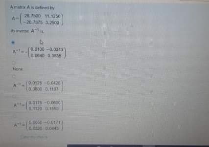 A matrix A is defined by
28.7500 11.1250
A
-20.7875 3,2500
its inverse Ais
0.0100 -0.0343
A
0.0540 0.0885
None
0.0125-0.0428
0.0800 0.1107
AE0.0175-0.0600
0.1120 0,1550
0:0050 -0.0171
0.020 0.044
