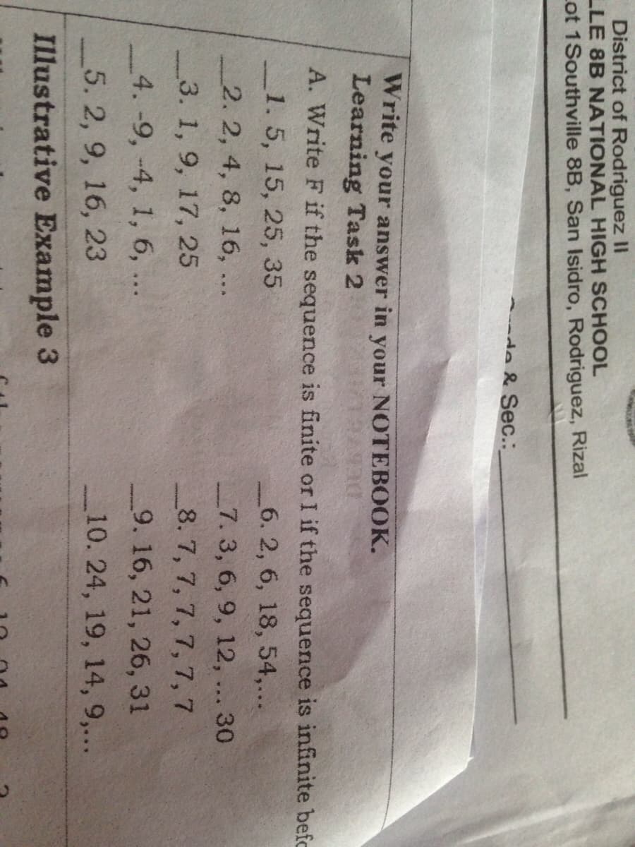 District of Rodriguez II
LLE 8B NATIONAL HIGH SCHOOL
Lot 1Southville 8B, San Isidro, Rodriguez, Rizal
-de & Sec.:
Write your answer in your NOTEBOOK.
Learning Task 2
A. Write F if the sequence is finite or I if the sequence is infinite befc
1.5, 15, 25, 35
6. 2, 6, 18, 54,...
7. 3, 6, 9, 12, ... 30
2. 2, 4, 8, 16, ...
_3. 1, 9, 17, 25
_8. 7, 7, 7, 7, 7, 7
_4. -9, -4, 1, 6, ...
_9. 16, 21, 26, 31
5. 2, 9, 16, 23
_10. 24, 19, 14, 9,...
Illustrative Example 3
