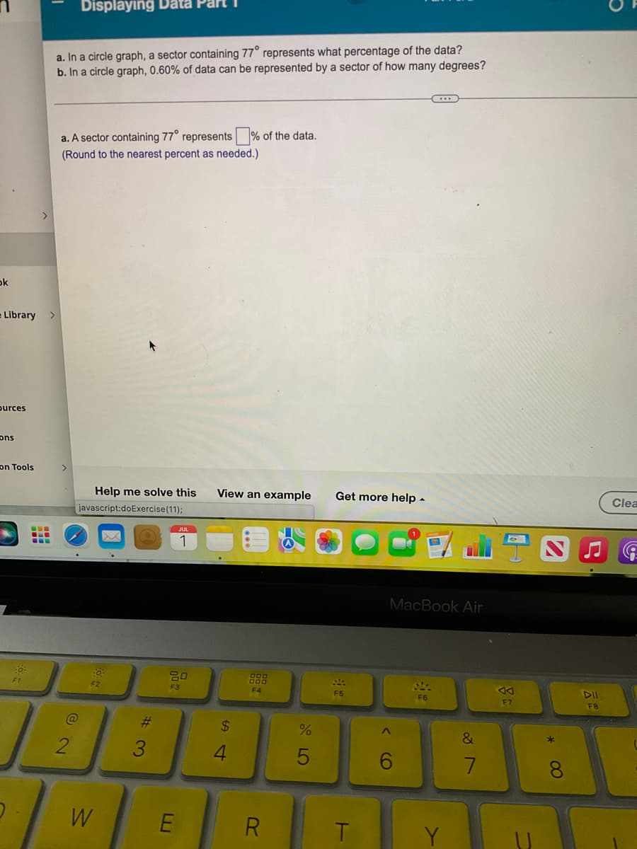 ok
= Library
ources
ons
on Tools
0
.6.
Displaying Data Part
a. In a circle graph, a sector containing 77° represents what percentage of the data?
b. In a circle graph, 0.60% of data can be represented by a sector of how many degrees?
a. A sector containing 77° represents% of the data.
(Round to the nearest percent as needed.)
2
Help me solve this
javascript:doExercise (11);
W
#3
1
F3
E
View an example Get more help.
$
F4
R
%
5
F5
T
MacBook Air
<CO
6
(...)
F6
Y
&
7
F7
S
*
8
DII
F8
Clea