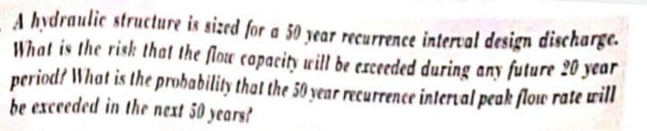 A hydraulic structure is sized for a 50 year recurrence interval design discharge.
What is the risk that the flou capacit will be erceeded during any future 20 year
period? What is the probability that the 50 year recurrence inlertal peak flow rate urill
be exceeded in the next 50 years?
