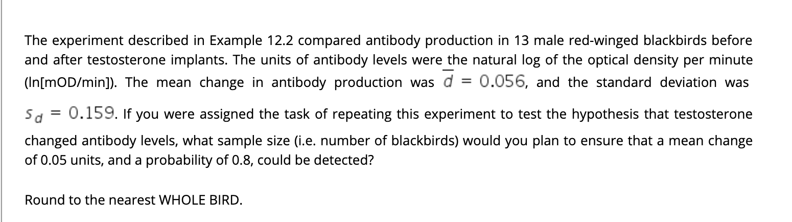 The experiment described in Example 12.2 compared antibody production in 13 male red-winged blackbirds before
and after testosterone implants. The units of antibody levels were the natural log of the optical density per minute
(In[mOD/min]). The mean change in antibody production was d = 0.056, and the standard deviation was
%3D
Sd = 0.159. If you were assigned the task of repeating this experiment to test the hypothesis that testosterone
changed antibody levels, what sample size (i.e. number of blackbirds) would you plan to ensure that a mean change
of 0.05 units, and a probability of 0.8, could be detected?
Round to the nearest WHOLE BIRD.
