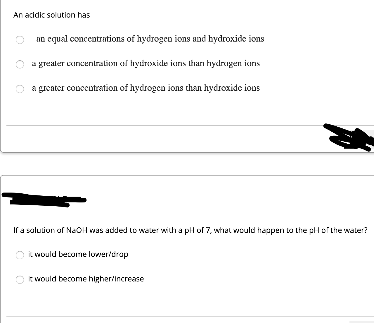 An acidic solution has
an equal concentrations of hydrogen ions and hydroxide ions
a greater concentration of hydroxide ions than hydrogen ions
a greater concentration of hydrogen ions than hydroxide ions
If a solution of NaOH was added to water with a pH of 7, what would happen to the pH of the water?
it would become lower/drop
it would become higher/increase
