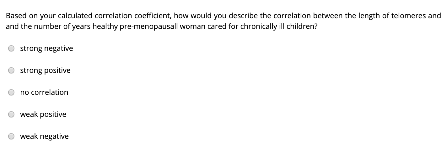 Based on your calculated correlation coefficient, how would you describe the correlation between the length of telomeres and
and the number of years healthy pre-menopausall woman cared for chronically ill children?
strong negative
strong positive
no correlation
weak positive
weak negative
