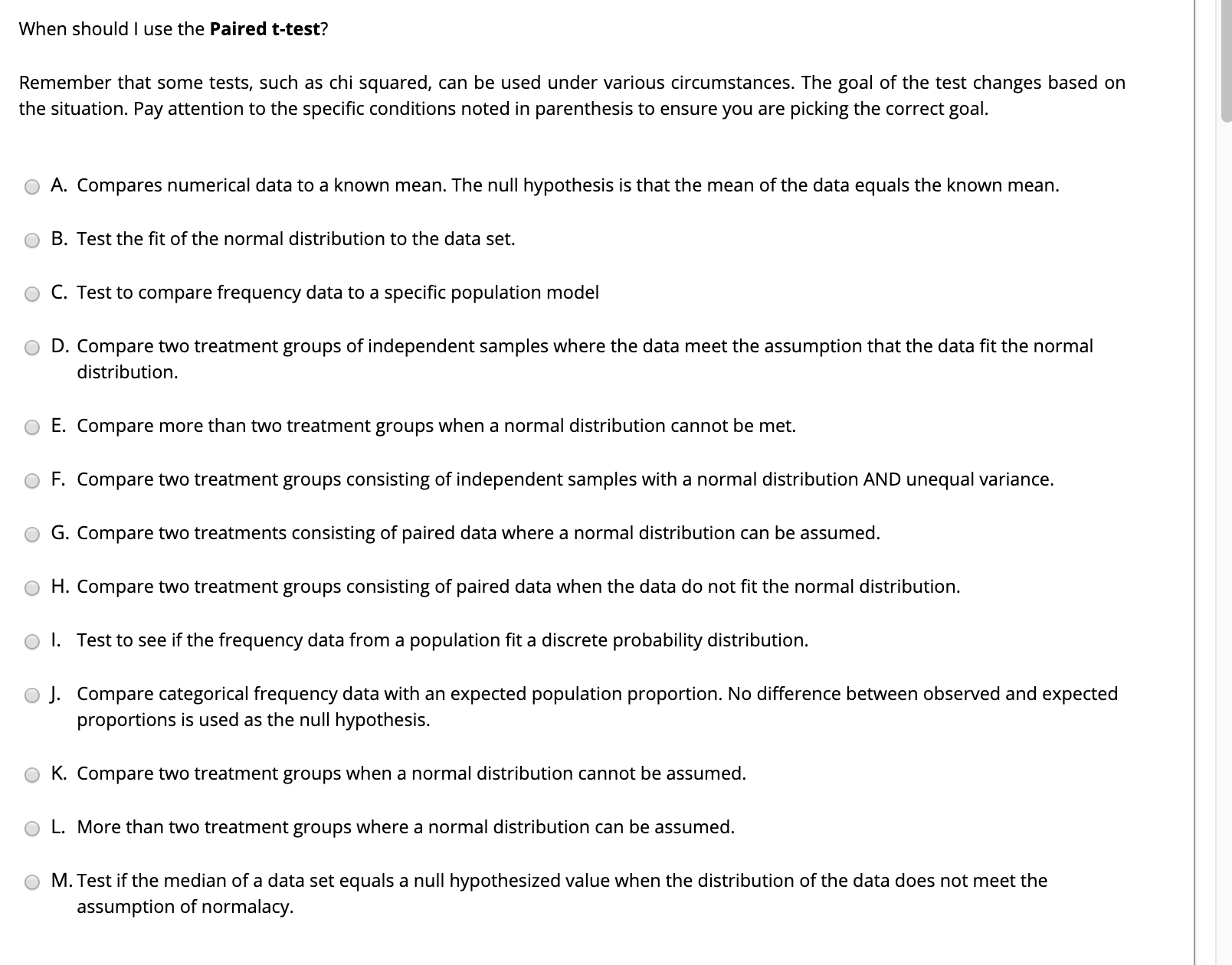 When should I use the Paired t-test?
Remember that some tests, such as chi squared, can be used under various circumstances. The goal of the test changes based on
the situation. Pay attention to the specific conditions noted in parenthesis to ensure you are picking the correct goal.
A. Compares numerical data to a known mean. The nullI hypothesis is that the mean of the data equals the known mean.
B. Test the fit of the normal distribution to the data set.
C. Test to compare frequency data to a specific population model
D. Compare two treatment groups of independent samples where the data meet the assumption that the data fit the normal
distribution.
E. Compare more than two treatment groups when a normal distribution cannot be met.
F. Compare two treatment groups consisting of independent samples with a normal distribution AND unequal variance.
G. Compare two treatments consisting of paired data where a normal distribution can be assumed.
H. Compare two treatment groups consisting of paired data when the data do not fit the normal distribution.
I. Test to see if the frequency data from a population fit a discrete probability distribution.
J. Compare categorical frequency data with an expected population proportion. No difference between observed and expected
proportions is used as the null hypothesis.
K. Compare two treatment groups when a normal distribution cannot be assumed.
L. More than two treatment groups where a normal distribution can be assumed.
M. Test if the median of a data set equals a null hypothesized value when the distribution of the data does not meet the
assumption of normalacy.
