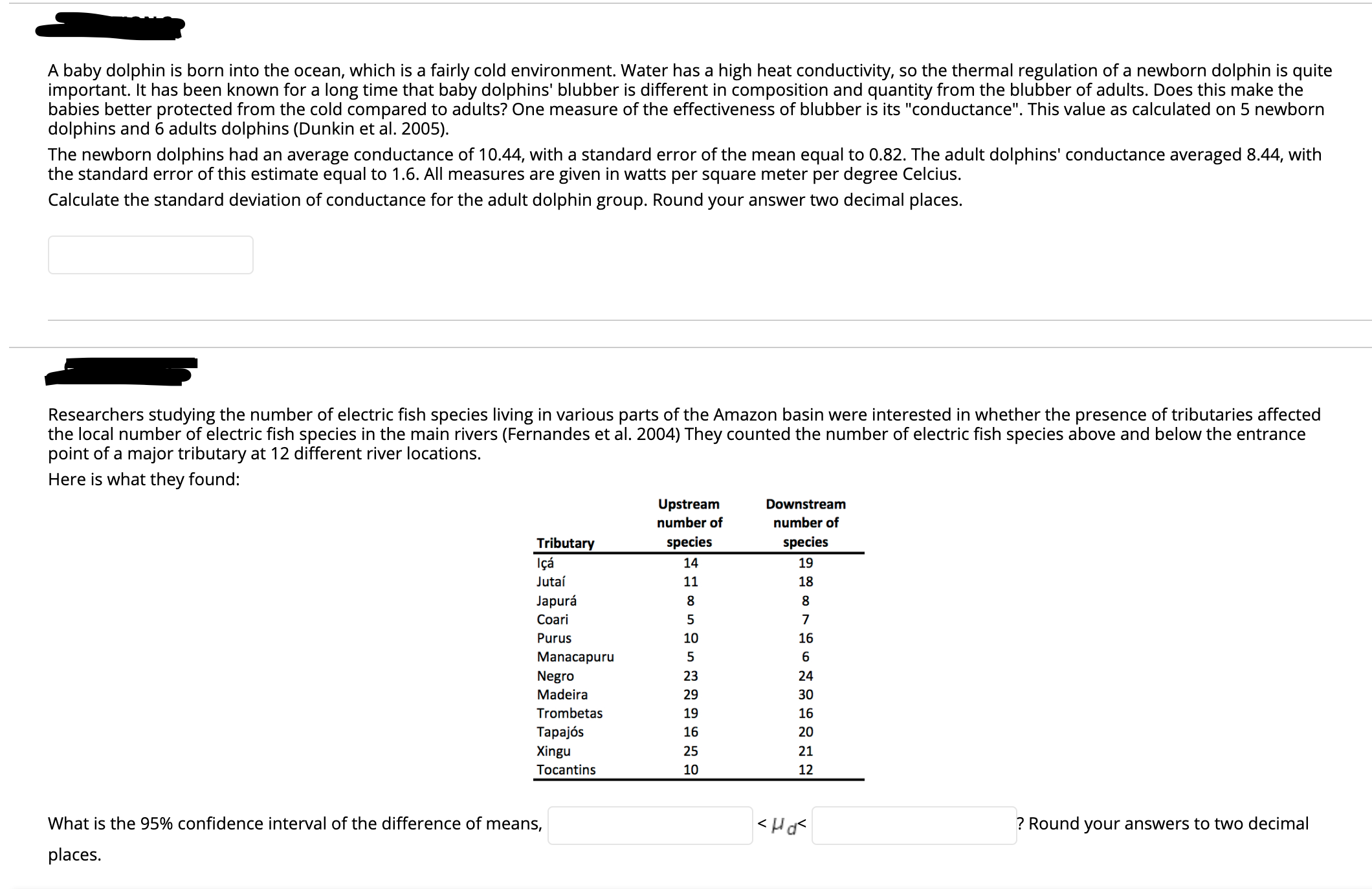 A baby dolphin is born into the ocean, which is a fairly cold environment. Water has a high heat conductivity, so the thermal regulation of a newborn dolphin is quite
important. It has been known for a long time that baby dolphins' blubber is different in composition and quantity from the blubber of adults. Does this make the
babies better protected from the cold compared to adults? One measure of the effectiveness of blubber is its "conductance". This value as calculated on 5 newborn
dolphins and 6 adults dolphins (Dunkin et al. 2005).
The newborn dolphins had an average conductance of 10.44, with a standard error of the mean equal to 0.82. The adult dolphins' conductance averaged 8.44, with
the standard error of this estimate equal to 1.6. All measures are given in watts per square meter per degree Celcius.
Calculate the standard deviation of conductance for the adult dolphin group. Round your answer two decimal places.
Researchers studying the number of electric fish species living in various parts of the Amazon basin were interested in whether the presence of tributaries affected
the local number of electric fish species in the main rivers (Fernandes et al. 2004) They counted the number of electric fish species above and below the entrance
point of a major tributary at 12 different river locations.
Here is what they found:
Upstream
Downstream
number of
number of
species
species
Tributary
Içá
14
19
Jutaí
11
18
Japurá
Coari
Purus
10
16
Manacapuru
Negro
23
24
Madeira
29
Trombetas
19
16
Tapajós
16
20
Xingu
25
21
Tocantins
10
12
What is the 95% confidence interval of the difference of means,
? Round your answers to two decimal
places.
