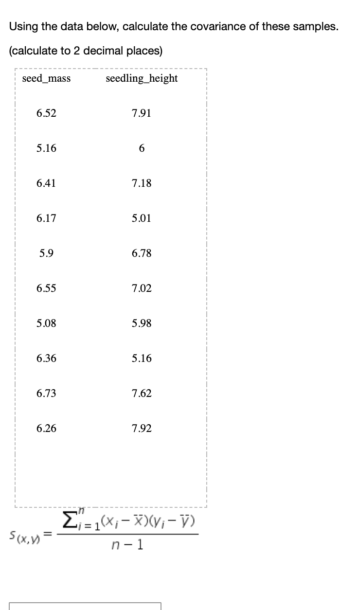 Using the data below, calculate the covariance of these samples.
(calculate to 2 decimal places)
seed_mass
seedling_height
6.52
7.91
5.16
6.41
7.18
6.17
5.01
5.9
6.78
6.55
7.02
5.08
5.98
6.36
5.16
6.73
7.62
6.26
7.92
E= 1x;- X)(V;- V)
S(x,)=
