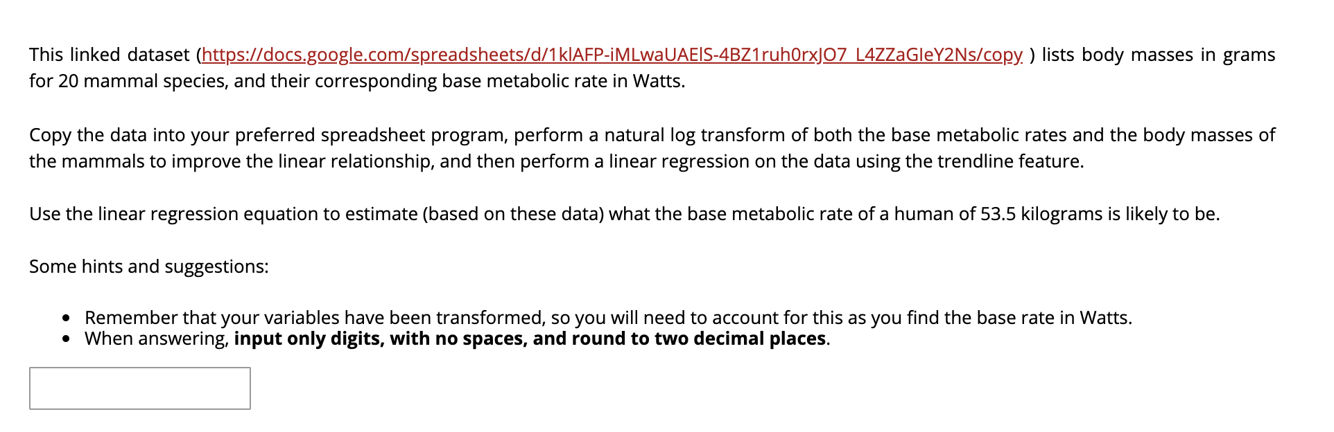 This linked dataset (https://docs.google.com/spreadsheets/d/1KIAFP-iMLwaUAEIS-4BZ1ruh0rxJO7 L4ZZaGleY2Ns/copy. ) lists body masses in grams
for 20 mammal species, and their corresponding base metabolic rate in Watts.
Copy the data into your preferred spreadsheet program, perform a natural log transform of both the base metabolic rates and the body masses of
the mammals to improve the linear relationship, and then perform a linear regression on the data using the trendline feature.
Use the linear regression equation to estimate (based on these data) what the base metabolic rate of a human of 53.5 kilograms is likely to be.
Some hints and suggestions:
Remember that your variables have been transformed, so you will need to account for this as you find the base rate in Watts.
• When answering, input only digits, with no spaces, and round to two decimal places.
