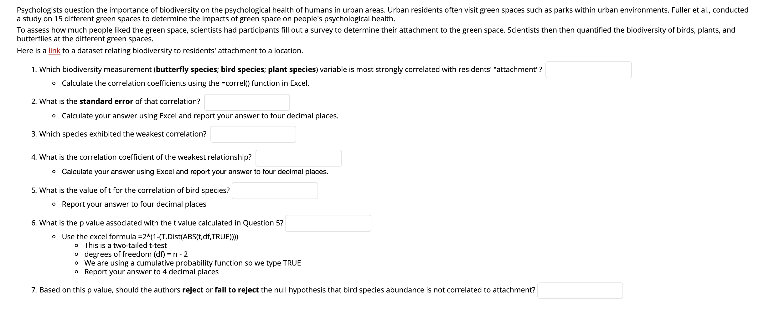 Psychologists question the importance of biodiversity on the psychological health of humans in urban areas. Urban residents often visit green spaces such as parks within urban environments. Fuller et al., conducted
a study on 15 different green spaces to determine the impacts of green space on people's psychological health.
To assess how much people liked the green space, scientists had participants fill out a survey to determine their attachment to the green space. Scientists then then quantified the biodiversity of birds, plants, and
butterflies at the different green spaces.
Here is a link to a dataset relating biodiversity to residents' attachment to a location.
1. Which biodiversity measurement (butterfly species; bird species; plant species) variable is most strongly correlated with residents' "attachment"?
o Calculate the correlation coefficients using the =correl() function in Excel.
2. What is the standard error of that correlation?
o Calculate your answer using Excel and report your answer to four decimal places.
3. Which species exhibited the weakest correlation?
4. What is the correlation coefficient of the weakest relationship?
o Calculate your answer using Excel and report your answer to four decimal places.
5. What is the value of t for the correlation of bird species?
o Report your answer to four decimal places
6. What is thep value associated with the t value calculated in Question 5?
o Use the excel formula =2*(1-(T.Dist(ABS(t,df,TRUE)))
o This is a two-tailed t-test
o degrees of freedom (df) =
o We are using a cumulative probability function so we type TRUE
o Report your answer to 4 decimal places
n - 2
7. Based on this p value, should the authors reject or fail to reject the null hypothesis that bird species abundance is not correlated to attachment?
