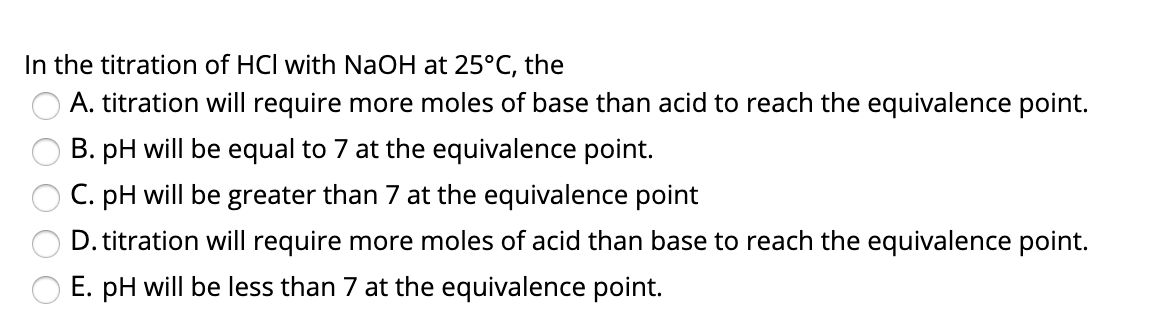 In the titration of HCl with NaOH at 25°C, the
A. titration will require more moles of base than acid to reach the equivalence point.
B. pH will be equal to 7 at the equivalence point.
C. pH will be greater than 7 at the equivalence point
D. titration will require more moles of acid than base to reach the equivalence point.
E. pH will be less than 7 at the equivalence point.
