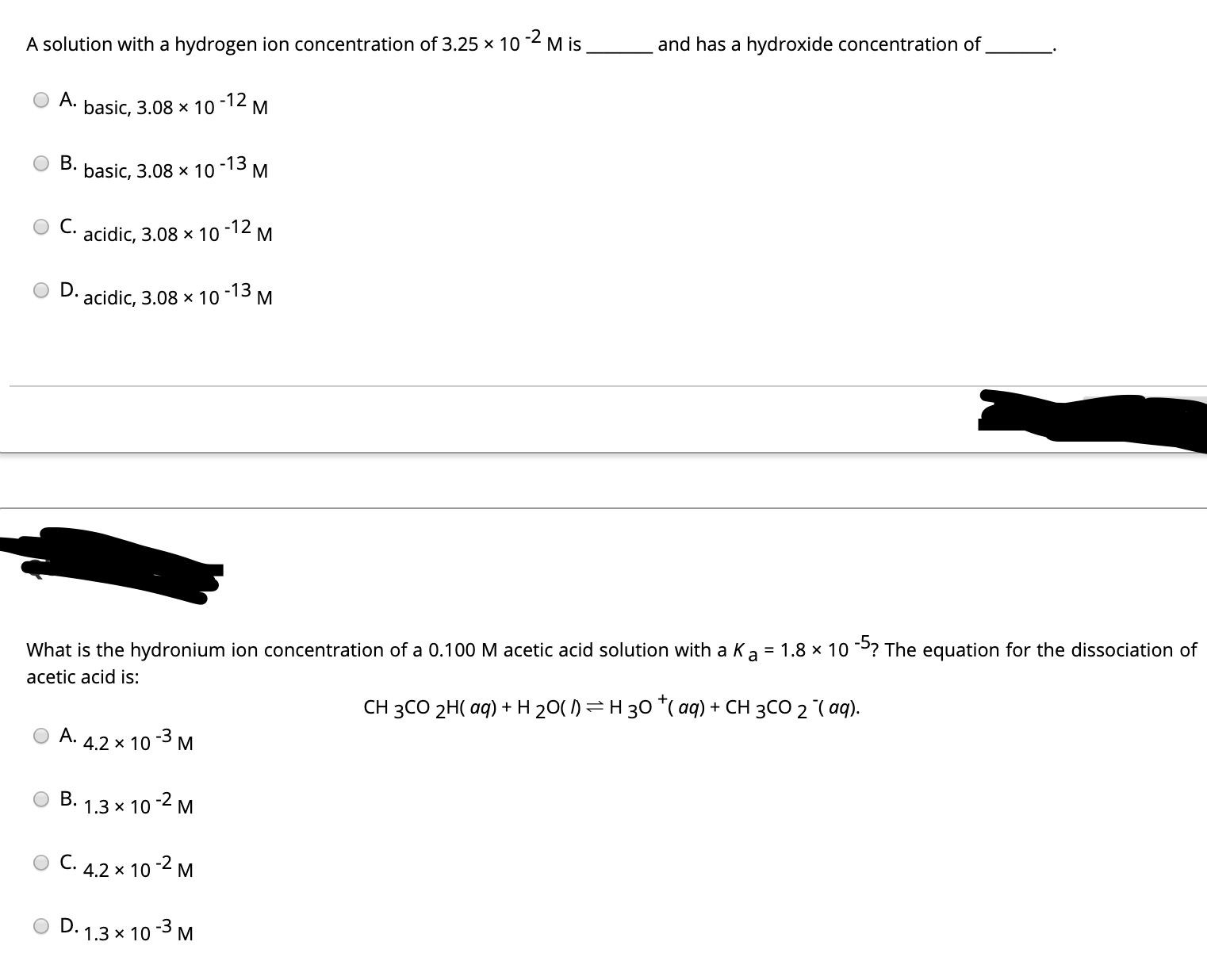 A solution with a hydrogen ion concentration of 3.25 x 10 2 M is
and has a hydroxide concentration of
A.
basic, 3.08 x 10
-12
B.
basic, 3.08 x 10
-13
C.
acidic, 3.08 x 10
-12
D.
acidic, 3.08 x 10
-13
What is the hydronium ion concentration of a 0.100 M acetic acid solution with a Ka = 1.8 × 10 ? The equation for the dissociation of
acetic acid is:
CH 3CO 2H( aq) + H 20( 1)=H 30 *( aq) + CH 3CO 2 ( aq).
A.
4.2 x 10 -3 M
B. 1.3 x 10 -2 M
C. 4.2 x 10 2 M
D. 1.3 x 10 3 M
