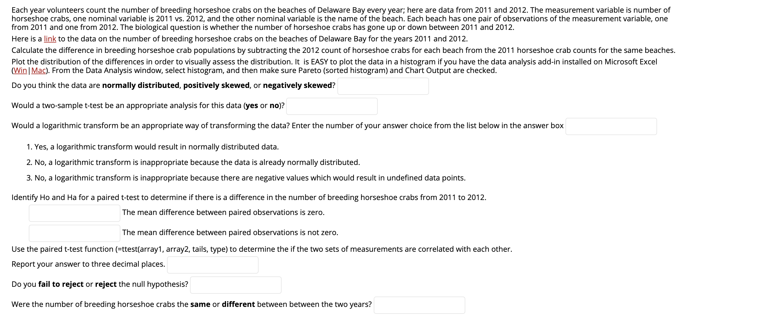 Each year volunteers count the number of breeding horseshoe crabs on the beaches of Delaware Bay every year; here are data from 2011 and 2012. The measurement variable is number of
horseshoe crabs, one nominal variable is 2011 vs. 2012, and the other nominal variable is the name of the beach. Each beach has one pair of observations of the measurement variable, one
from 2011 and one from 2012. The biological question is whether the number of horseshoe crabs has gone up or down between 2011 and 2012.
Here is a link to the data on the number of breeding horseshoe crabs on the beaches of Delaware Bay for the years 2011 and 2012.
Calculate the difference in breeding horseshoe crab populations by subtracting the 2012 count of horseshoe crabs for each beach from the 2011 horseshoe crab counts for the same beaches.
Plot the distribution of the differences in order to visually assess the distribution. It is EASY to plot the data in a histogram if you have the data analysis add-in installed on Microsoft Excel
(Win Mac). From the Data Analysis window, select histogram, and then make sure Pareto (sorted histogram) and Chart Output are checked.
Do you think the data are normally distributed, positively skewed, or negatively skewed?
Would a two-sample t-test be an appropriate analysis for this data (yes or no)?
Would a logarithmic transform be an appropriate way of transforming the data? Enter the number of your answer choice from the list below in the answer box
1. Yes, a logarithmic transform would result in normally distributed data.
2. No, a logarithmic transform is inappropriate because the data is already normally distributed.
3. No, a logarithmic transform is inappropriate because there are negative values which would result in undefined data points.
Identify Ho and Ha for a paired t-test to determine if there is a difference in the number of breeding horseshoe crabs from 2011 to 2012.
The mean difference between paired observations is zero.
The mean difference between paired observations is not zero.
Use the paired t-test function (=ttest(array1, array2, tails, type) to determine the if the two sets of measurements are correlated with each other.
Report your answer to three decimal places.
Do you fail to reject or reject the null hypothesis?
Were the number of breeding horseshoe crabs the same or different between between the two years?
