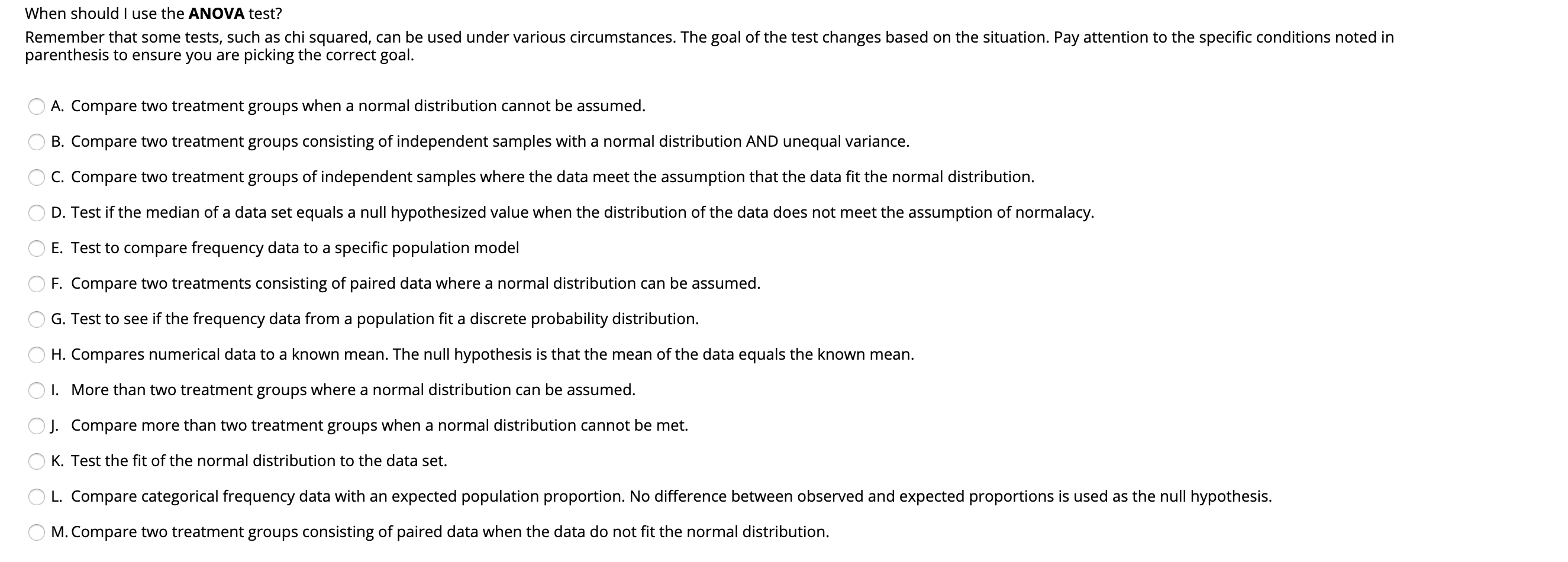 When should I use the ANOVA test?
Remember that some tests, such as chi squared, can be used under various circumstances. The goal of the test changes based on the situation. Pay attention to the specific conditions noted in
parenthesis to ensure you are picking the correct goal.
A. Compare two treatment groups when a normal distribution cannot be assumed.
B. Compare two treatment groups consisting of independent samples with a normal distribution AND unequal variance.
C. Compare two treatment groups of independent samples where the data meet the assumption that the data fit the normal distribution.
D. Test if the median of a data set equals a null hypothesized value when the distribution of the data does not meet the assumption of normalacy.
E. Test to compare frequency data to a specific population model
F. Compare two treatments consisting of paired data where a normal distribution can be assumed.
G. Test to see if the frequency data from a population fit a discrete probability distribution.
H. Compares numerical data to a known mean. The null hypothesis is that the mean of the data equals the known mean.
I. More than two treatment groups where a normal distribution can be assumed.
J. Compare more than two treatment groups when a normal distribution cannot be met.
K. Test the fit of the normal distribution to the data set.
L. Compare categorical frequency data with an expected population proportion. No difference between observed and expected proportions is used as the null hypothesis.
M. Compare two treatment groups consisting of paired data when the data do not fit the normal distribution.
