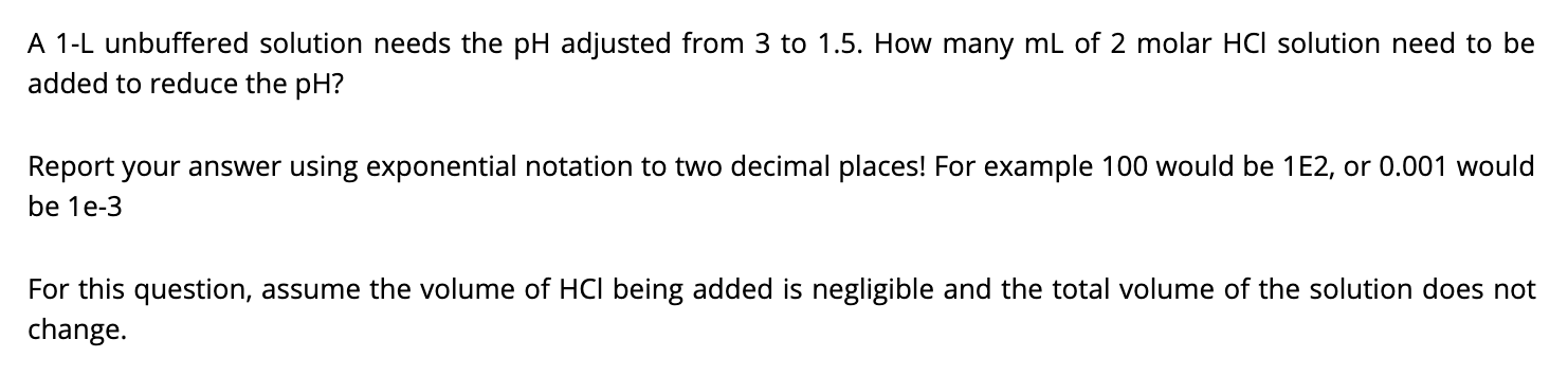 A 1-L unbuffered solution needs the pH adjusted from 3 to 1.5. How many mL of 2 molar HCI solution need to be
added to reduce the pH?
Report your answer using exponential notation to two decimal places! For example 100 would be 1E2, or 0.001 would
be 1e-3
For this question, assume the volume of HCI being added is negligible and the total volume of the solution does not
change.
