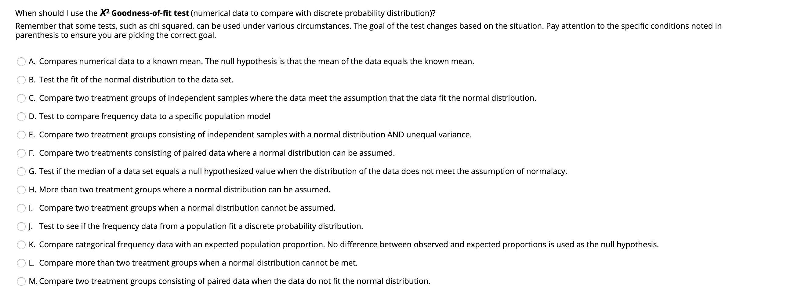 When should I use the X2 Goodness-of-fit test (numerical data to compare with discrete probability distribution)?
Remember that some tests, such as chi squared, can be used under various circumstances. The goal of the test changes based on the situation. Pay attention to the specific conditions noted in
parenthesis to ensure you are picking the correct goal.
A. Compares numerical data to a known mean. The null hypothesis is that the mean of the data equals the known mean.
B. Test the fit of the normal distribution to the data set.
C. Compare two treatment groups of independent samples where the data meet the assumption that the data fit the normal distribution.
D. Test to compare frequency data to a specific population model
E. Compare two treatment groups consisting of independent samples with a normal distribution AND unequal variance.
F. Compare two treatments consisting of paired data where a normal distribution can be assumed.
G. Test if the median of a data set equals a null hypothesized value when the distribution of the data does not meet the assumption of normalacy.
H. More than two treatment groups where a normal distribution can be assumed.
O 1. Compare two treatment groups when a normal distribution cannot be assumed.
OJ. Test to see if the frequency data from a population fit a discrete probability distribution.
O K. Compare categorical frequency data with an expected population proportion. No difference between observed and expected proportions is used as the null hypothesis.
L. Compare more than two treatment groups when a normal distribution cannot be met.
M. Compare two treatment groups consisting of paired data when the data do not fit the normal distribution.
