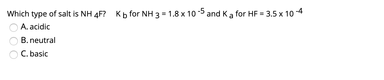 Which type of salt is NH 4F? Kb for NH 3 = 1.8 x 10 5 and K a for HF
= 3.5 x 10
-4
%3D
A. acidic
B. neutral
C. basic
