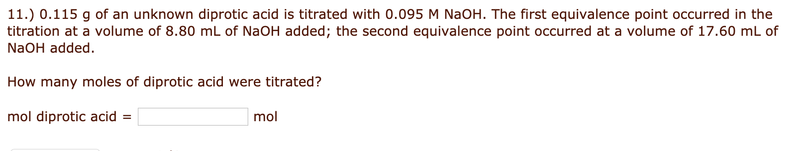 11.) 0.115 g of an unknown diprotic acid is titrated with 0.095 M NaOH. The first equivalence point occurred in the
titration at a volume of 8.80 mL of NaOH added; the second equivalence point occurred at a volume of 17.60 mL of
NaOH added.
How many moles of diprotic acid were titrated?
mol diprotic acid =
mol
