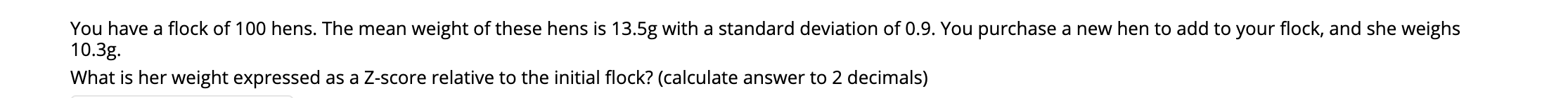 You have a flock of 100 hens. The mean weight of these hens is 13.5g with a standard deviation of 0.9. You purchase a new hen to add to your flock, and she weighs
10.3g.
What is her weight expressed as a Z-score relative to the initial flock? (calculate answer to 2 decimals)
