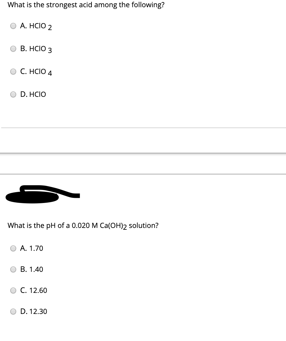 What is the strongest acid among the following?
A. HCIO 2
B. HCIO 3
O C. HCIO 4
D. HCIO
What is the pH of a 0.020 M Ca(OH)2 solution?
A. 1.70
B. 1.40
O C. 12.60
D. 12.30
