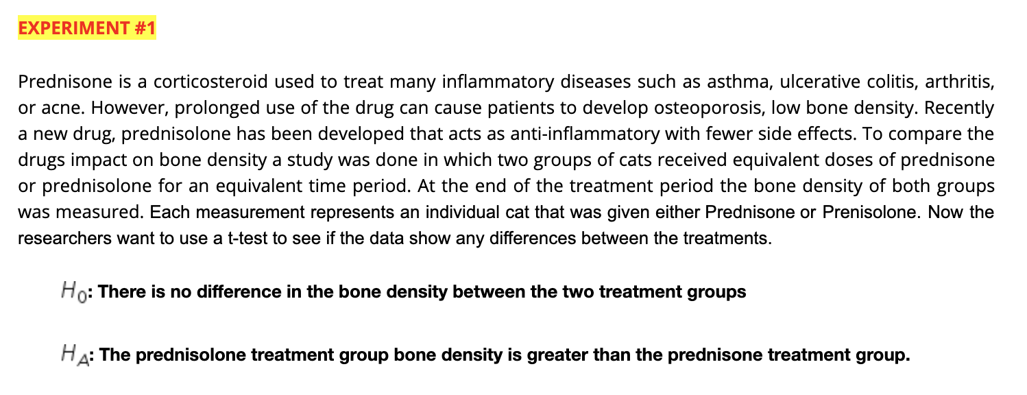 EXPERIMENT #1
Prednisone is a corticosteroid used to treat many inflammatory diseases such as asthma, ulcerative colitis, arthritis,
or acne. However, prolonged use of the drug can cause patients to develop osteoporosis, low bone density. Recently
a new drug, prednisolone has been developed that acts as anti-inflammatory with fewer side effects. To compare the
drugs impact on bone density a study was done in which two groups of cats received equivalent doses of prednisone
or prednisolone for an equivalent time period. At the end of the treatment period the bone density of both groups
was measured. Each measurement represents an individual cat that was given either Prednisone or Prenisolone. Now the
researchers want to use a t-test to see if the data show any differences between the treatments.
Ho: There is no difference in the bone density between the two treatment groups
HA: The prednisolone treatment group bone density is greater than the prednisone treatment group.
