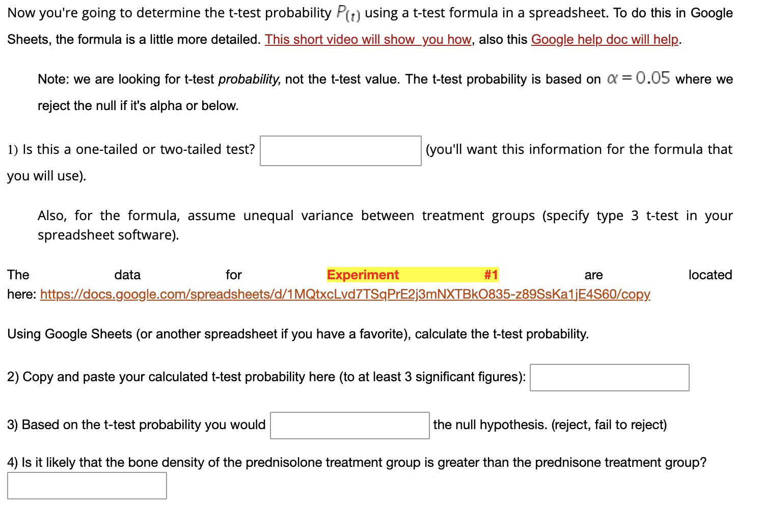 Now you're going to determine the t-test probability Pt) using a t-test formula in a spreadsheet. To do this in Google
Sheets, the formula is a little more detailed. This short video will show_you how, also this Google help dọc will help.
Note: we are looking for t-test probability, not the t-test value. The t-test probability is based on a = 0.05 where we
reject the null if it's alpha or below.
1) Is this a one-tailed or two-tailed test?
(you'll want this information for the formula that
you will use).
Also, for the formula, assume unequal variance between treatment groups (specify type 3 t-test in your
spreadsheet softv
are)
The
data
for
Experiment
#1
are
located
here: https://docs.google.com/spreadsheets/d/1MQtxcLvd7TSqPrE2j3mNXTBkO835-z89SsKa1jE4S60/copy.
Using Google Sheets (or another spreadsheet if you have a favorite), calculate the t-test probability.
2) Copy and paste your calculated t-test probability here (to at least 3 significant figures):
3) Based on the t-test probability you would
the null hypothesis. (reject, fail to reject)
4) Is it likely that the bone density of the prednisolone treatment group is greater than the prednisone treatment group?
