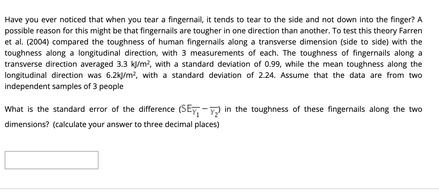 Have you ever noticed that when you tear a fingernail, it tends to tear to the side and not down into the finger? A
possible reason for this might be that fingernails are tougher in one direction than another. To test this theory Farren
et al. (2004) compared the toughness of human fingernails along a transverse dimension (side to side) with the
toughness along a longitudinal direction, with 3 measurements of each. The toughness of fingernails along a
transverse direction averaged 3.3 kj/m?, with a standard deviation of 0.99, while the mean toughness along the
longitudinal direction was 6.2kJ/m2, with a standard deviation of 2.24. Assume that the data are from two
independent samples of 3 people
What is the standard error of the difference (SEy, - Y) in the toughness of these fingernails along the two
dimensions? (calculate your answer to three decimal places)
